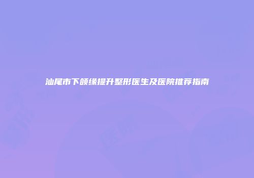 汕尾市下颌缘提升整形医生及医院推荐指南