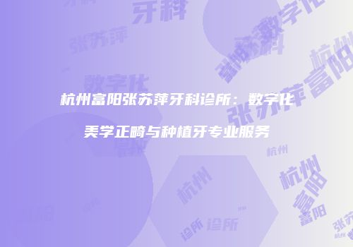 杭州富阳张苏萍牙科诊所:数字化美学正畸与种植牙专业服务