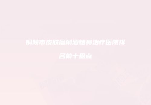 铜陵市皮肤磨削酒糟鼻治疗医院排名前十盘点