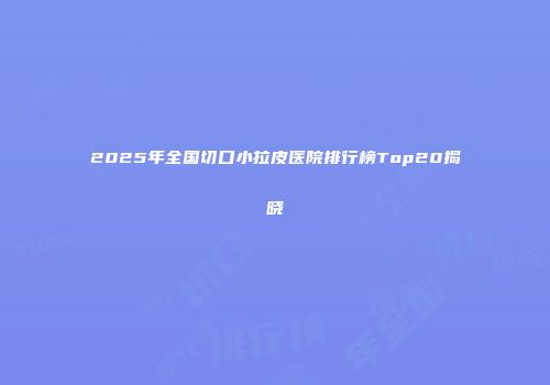2025年全国切口小拉皮医院排行榜Top20揭晓