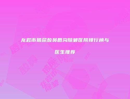 龙岩市玻尿酸鼻唇沟除皱医院排行榜与医生推荐