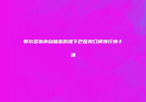 鄂尔多斯市自体脂肪隆下巴医院口碑排行榜十强