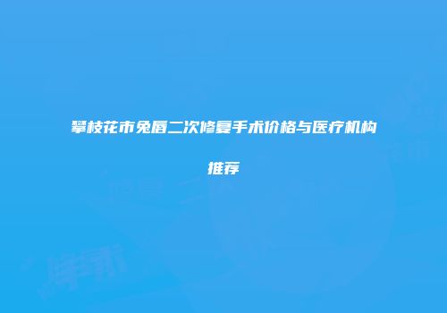 攀枝花市兔唇二次修复手术价格与医疗机构推荐