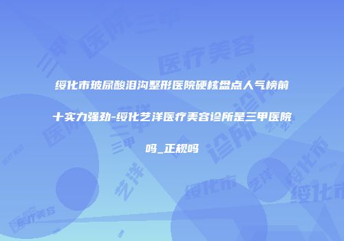 绥化市玻尿酸泪沟整形医院硬核盘点人气榜前十实力强劲-绥化艺洋医疗美容诊所是三甲医院吗_正规吗