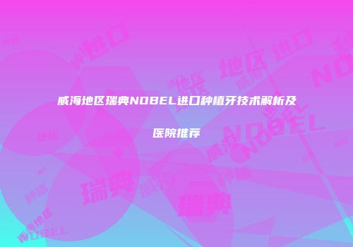 威海地区瑞典NOBEL进口种植牙技术解析及医院推荐