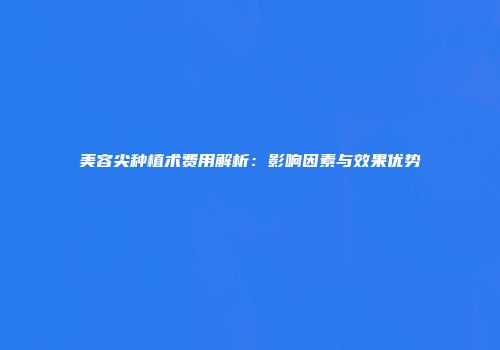 美容尖种植术费用解析：影响因素与效果优势