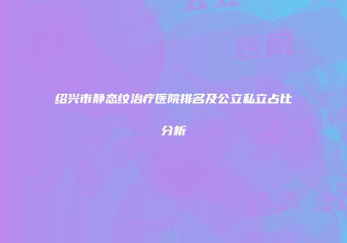 绍兴市静态纹治疗医院排名及公立私立占比分析