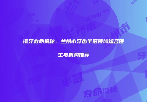 镶牙寿命揭秘:兰州市牙齿半冠领域知名医生与机构推荐