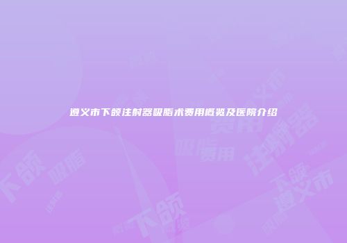 遵义市下颌注射器吸脂术费用概览及医院介绍