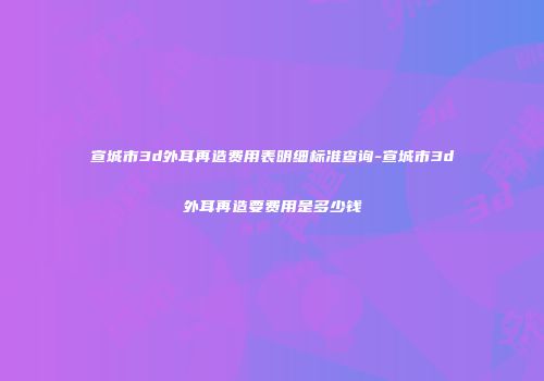 宣城市3d外耳再造费用表明细标准查询-宣城市3d外耳再造要费用是多少钱