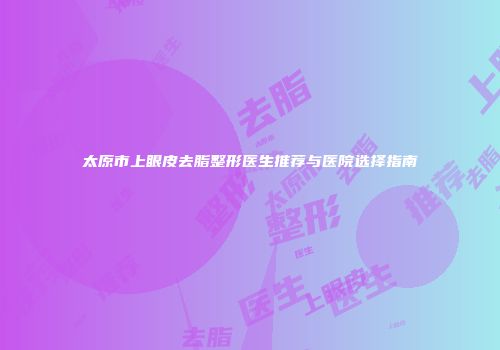 太原市上眼皮去脂整形医生推荐与医院选择指南