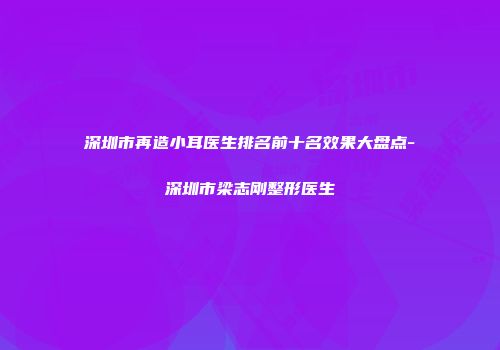 深圳市再造小耳医生排名前十名效果大盘点-深圳市梁志刚整形医生