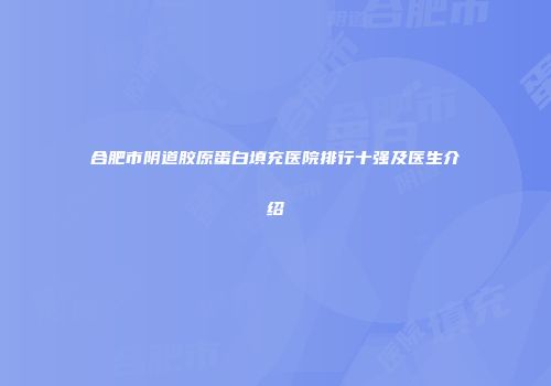 合肥市阴道胶原蛋白填充医院排行十强及医生介绍