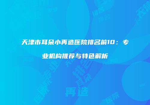 天津市耳朵小再造医院排名前10:专业机构推荐与特色解析