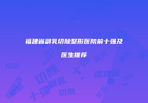 福建省副乳切除整形医院前十强及医生推荐