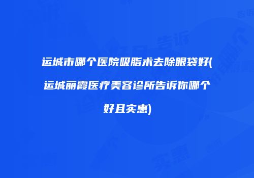 运城市哪个医院吸脂术去除眼袋好(运城丽霞医疗美容诊所告诉你哪个好且实惠)