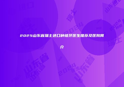 2025山东省瑞士进口种植牙医生推荐及医院简介