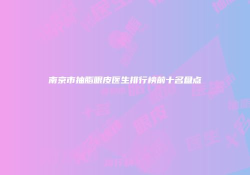 南京市抽脂眼皮医生排行榜前十名盘点