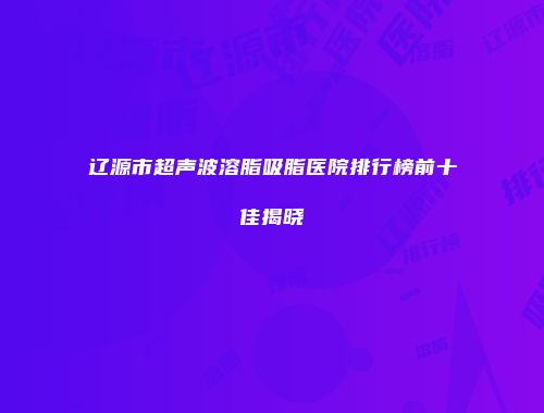 辽源市超声波溶脂吸脂医院排行榜前十佳揭晓