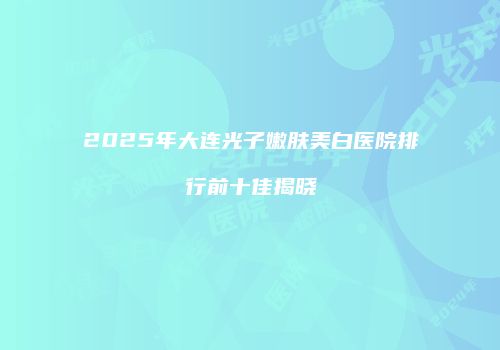 2025年大连光子嫩肤美白医院排行前十佳揭晓