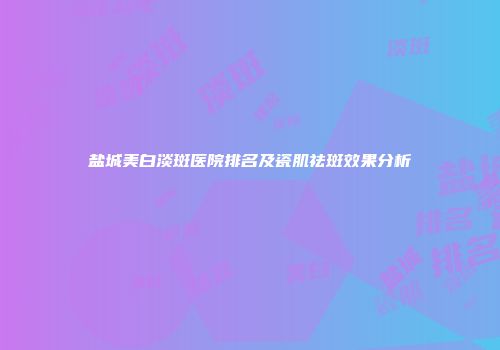 盐城美白淡斑医院排名及瓷肌祛斑效果分析