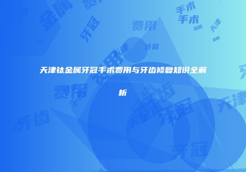 天津钛金属牙冠手术费用与牙齿修复知识全解析