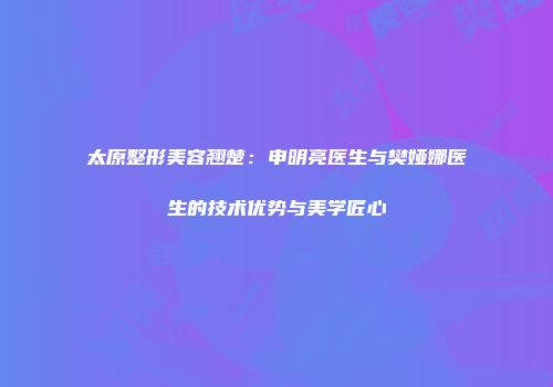 太原整形美容翘楚:申明亮医生与樊娅娜医生的技术优势与美学匠心
