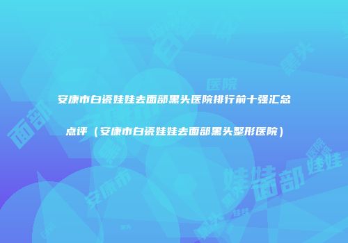 安康市白瓷娃娃去面部黑头医院排行前十强汇总点评（安康市白瓷娃娃去面部黑头整形医院）