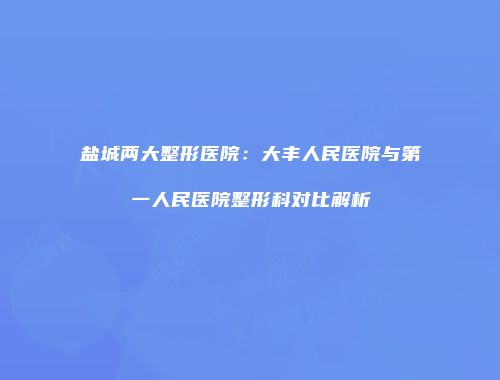 盐城两大整形医院：大丰人民医院与第一人民医院整形科对比解析