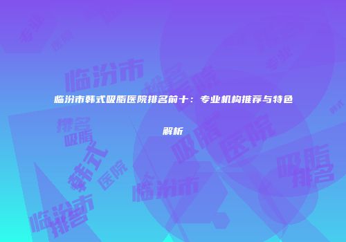 临汾市韩式吸脂医院排名前十：专业机构推荐与特色解析