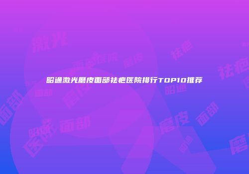 昭通激光磨皮面部祛疤医院排行TOP10推荐