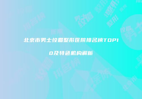 北京市男士纹眉整形医院排名榜TOP10及特色机构解析
