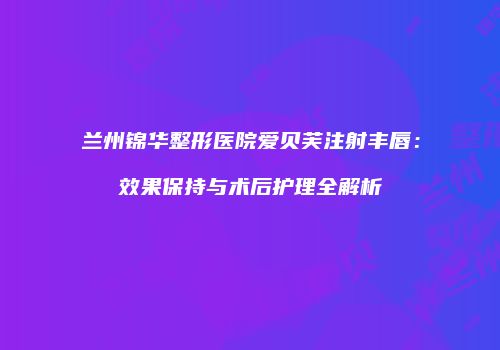 兰州锦华整形医院爱贝芙注射丰唇：效果保持与术后护理全解析