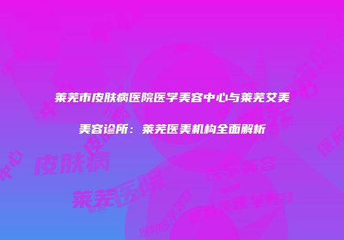 莱芜市皮肤病医院医学美容中心与莱芜艾美美容诊所:莱芜医美机构全面解析