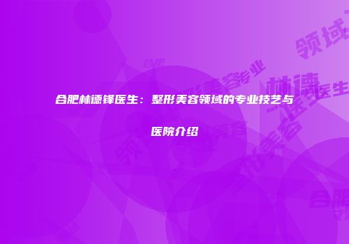 合肥林德锋医生：整形美容领域的专业技艺与医院介绍