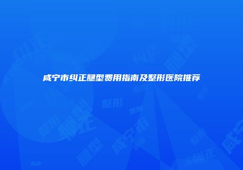 咸宁市纠正腿型费用指南及整形医院推荐