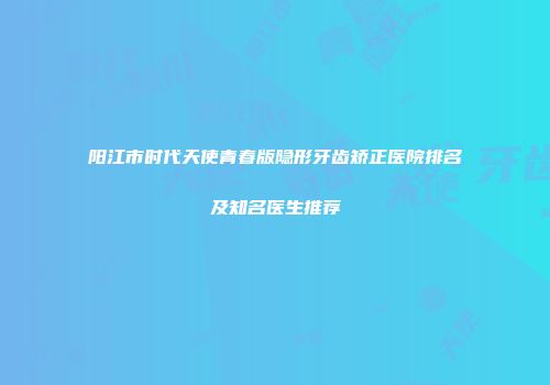 阳江市时代天使青春版隐形牙齿矫正医院排名及知名医生推荐