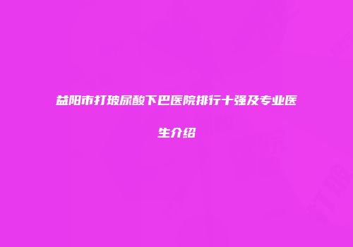 益阳市打玻尿酸下巴医院排行十强及专业医生介绍