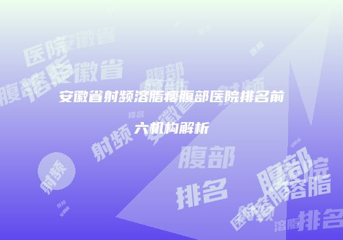 安徽省射频溶脂瘦腹部医院排名前六机构解析
