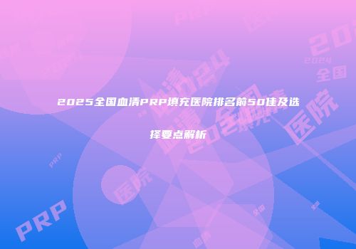 2025全国血清PRP填充医院排名前50佳及选择要点解析