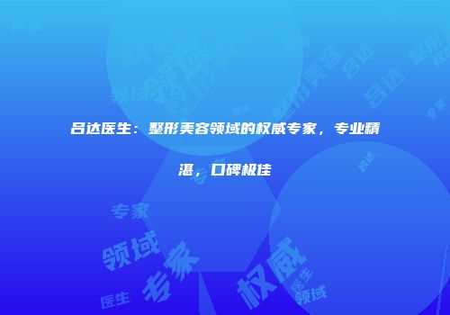 吕达医生:整形美容领域的权威专家,专业精湛,口碑极佳