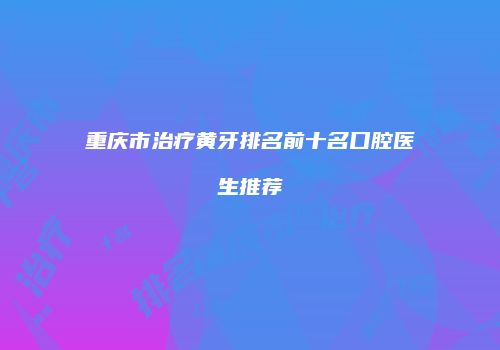重庆市治疗黄牙排名前十名口腔医生推荐