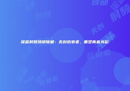 深蓝射频颈部除皱:无创抗衰老,重塑青春光彩