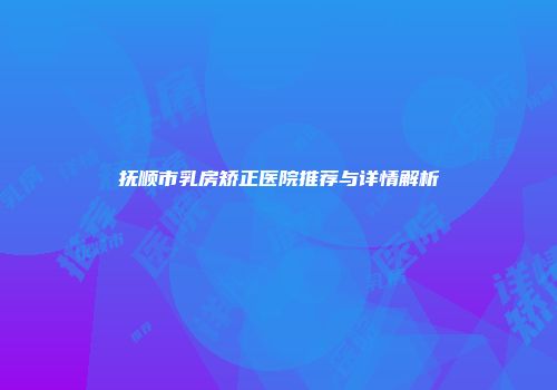抚顺市乳房矫正医院推荐与详情解析