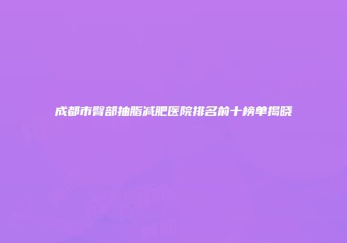 成都市臀部抽脂减肥医院排名前十榜单揭晓