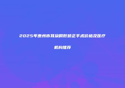 2025年惠州市耳朵畸形矫正手术价格及医疗机构推荐