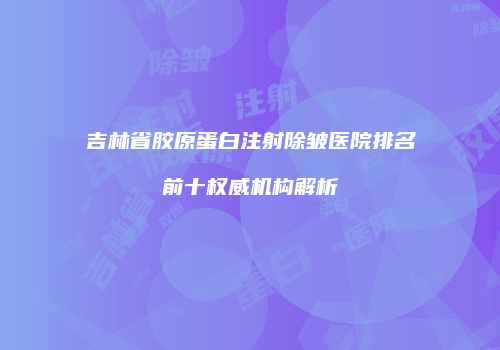 吉林省胶原蛋白注射除皱医院排名前十权威机构解析