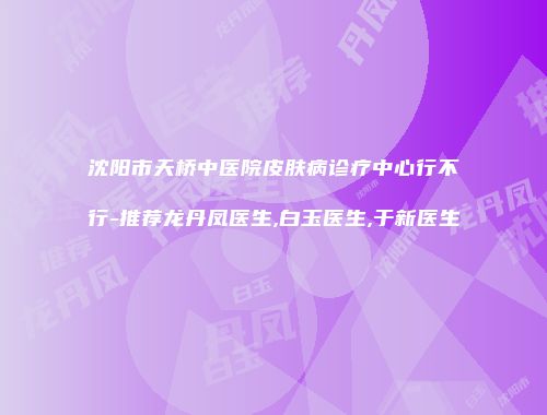 沈阳市天桥中医院皮肤病诊疗中心行不行-推荐龙丹凤医生,白玉医生,于新医生