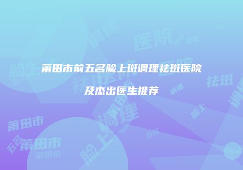 莆田市前五名脸上斑调理祛斑医院及杰出医生推荐