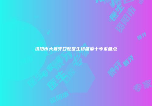 资阳市大暴牙口腔医生排名前十专家盘点